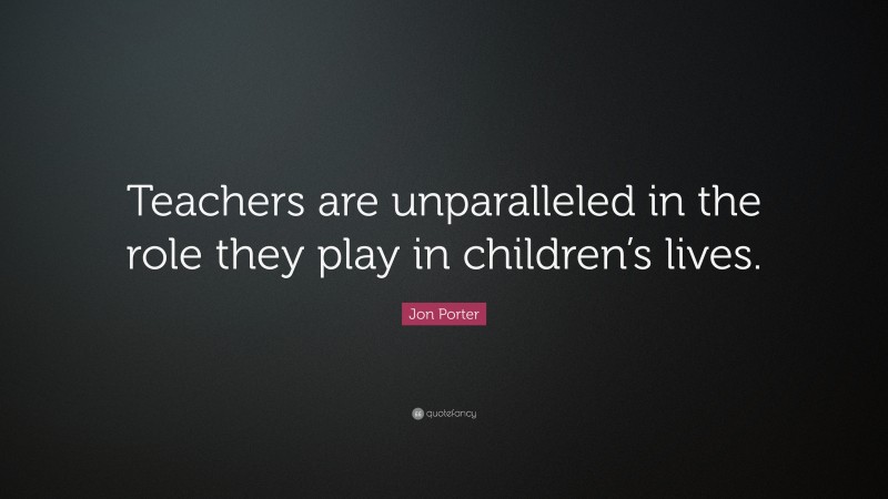 Jon Porter Quote: “Teachers are unparalleled in the role they play in children’s lives.”
