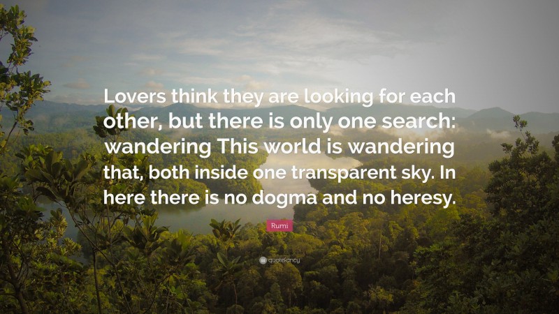 Rumi Quote: “Lovers think they are looking for each other, but there is only one search: wandering This world is wandering that, both inside one transparent sky. In here there is no dogma and no heresy.”
