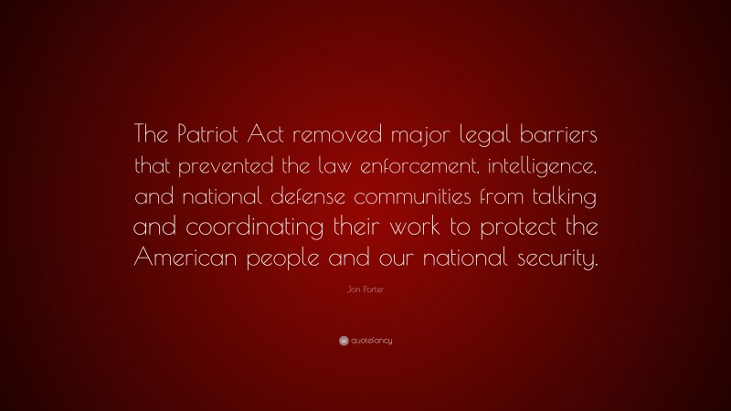 Jon Porter Quote: “The Patriot Act removed major legal barriers that prevented the law enforcement, intelligence, and national defense communities from talking and coordinating their work to protect the American people and our national security.”