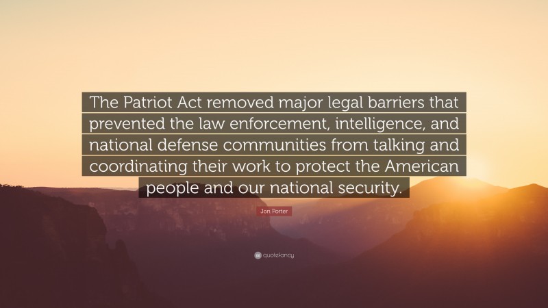 Jon Porter Quote: “The Patriot Act removed major legal barriers that prevented the law enforcement, intelligence, and national defense communities from talking and coordinating their work to protect the American people and our national security.”