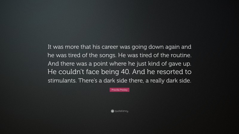 Priscilla Presley Quote: “It was more that his career was going down again and he was tired of the songs. He was tired of the routine. And there was a point where he just kind of gave up. He couldn’t face being 40. And he resorted to stimulants. There’s a dark side there, a really dark side.”