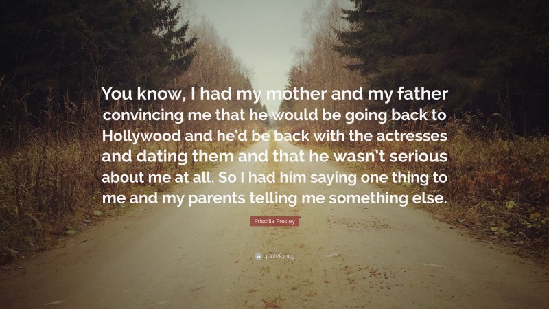 Priscilla Presley Quote: “You know, I had my mother and my father convincing me that he would be going back to Hollywood and he’d be back with the actresses and dating them and that he wasn’t serious about me at all. So I had him saying one thing to me and my parents telling me something else.”