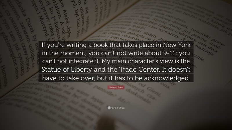 Richard Price Quote: “If you’re writing a book that takes place in New York in the moment, you can’t not write about 9-11; you can’t not integrate it. My main character’s view is the Statue of Liberty and the Trade Center. It doesn’t have to take over, but it has to be acknowledged.”