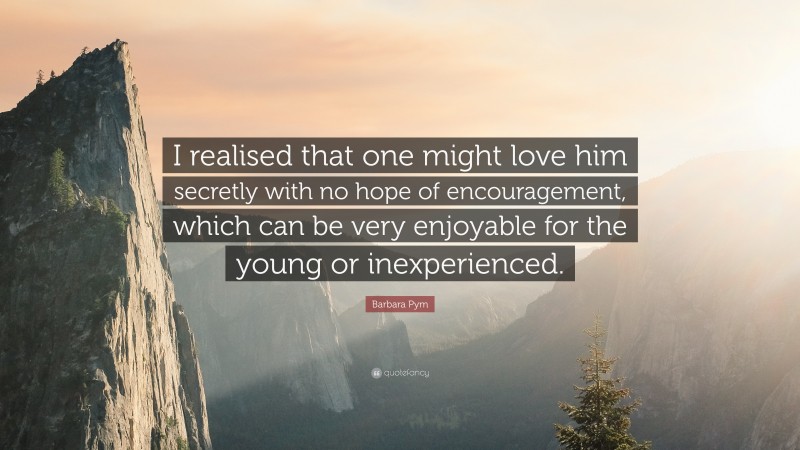 Barbara Pym Quote: “I realised that one might love him secretly with no hope of encouragement, which can be very enjoyable for the young or inexperienced.”