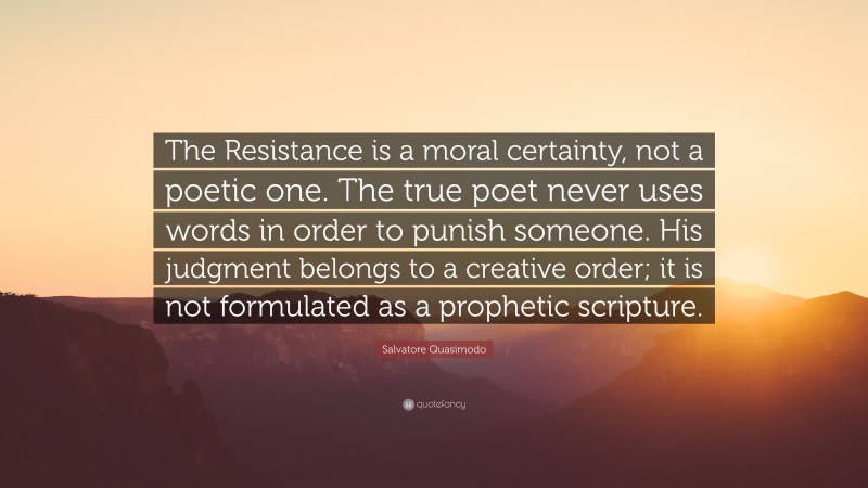 Salvatore Quasimodo Quote: “The Resistance is a moral certainty, not a poetic one. The true poet never uses words in order to punish someone. His judgment belongs to a creative order; it is not formulated as a prophetic scripture.”