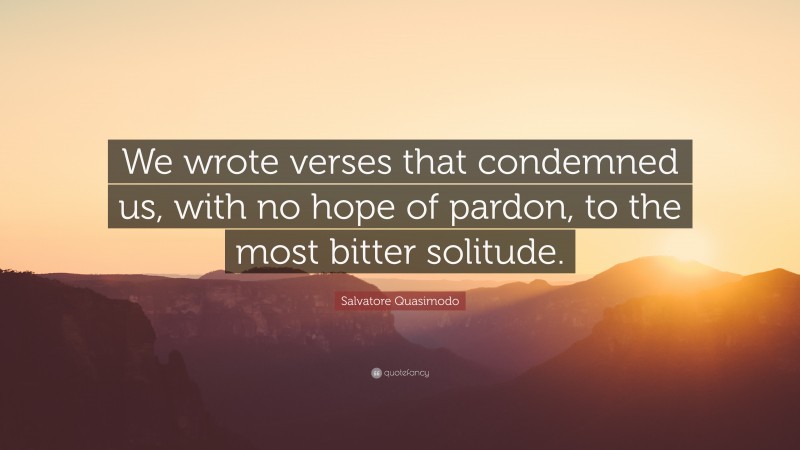 Salvatore Quasimodo Quote: “We wrote verses that condemned us, with no hope of pardon, to the most bitter solitude.”