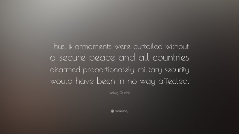 Ludwig Quidde Quote: “Thus, if armaments were curtailed without a secure peace and all countries disarmed proportionately, military security would have been in no way affected.”
