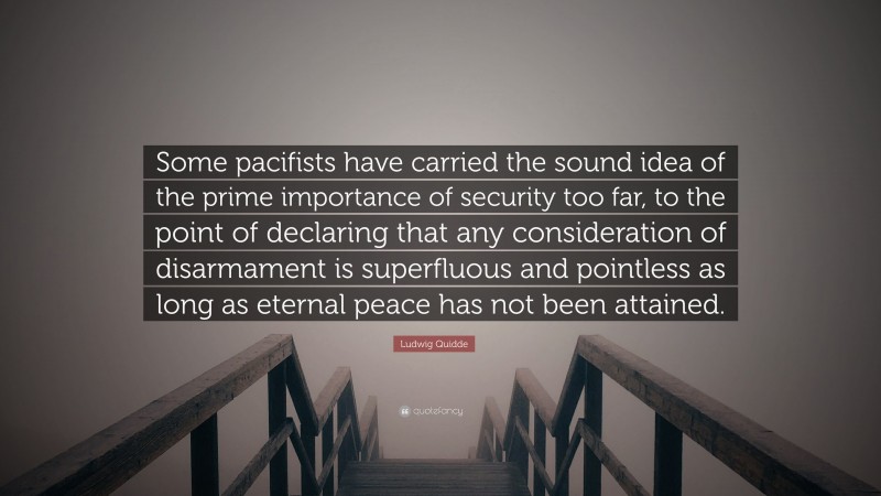 Ludwig Quidde Quote: “Some pacifists have carried the sound idea of the prime importance of security too far, to the point of declaring that any consideration of disarmament is superfluous and pointless as long as eternal peace has not been attained.”