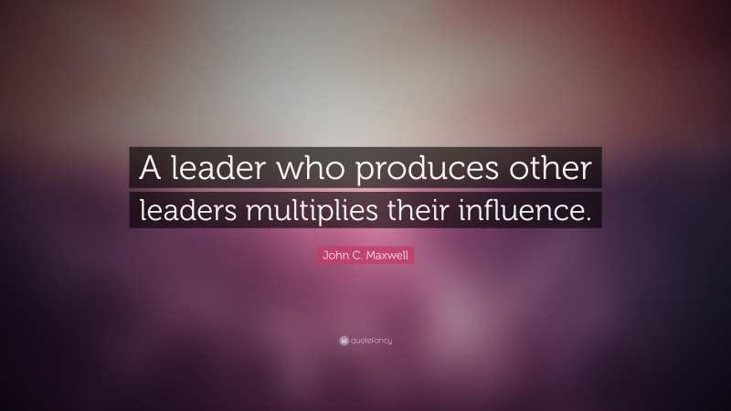 John C. Maxwell Quote: “A leader who produces other leaders multiplies their influence.”