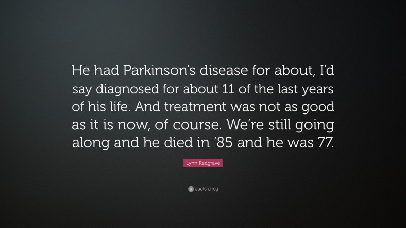 Lynn Redgrave Quote: “He had Parkinson’s disease for about, I’d say diagnosed for about 11 of the last years of his life. And treatment was not as good as it is now, of course. We’re still going along and he died in ’85 and he was 77.”