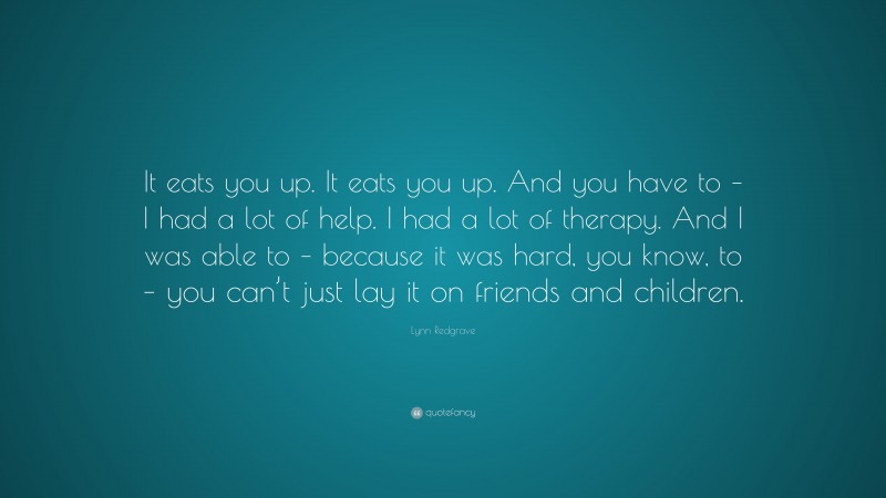 Lynn Redgrave Quote: “It eats you up. It eats you up. And you have to – I had a lot of help. I had a lot of therapy. And I was able to – because it was hard, you know, to – you can’t just lay it on friends and children.”