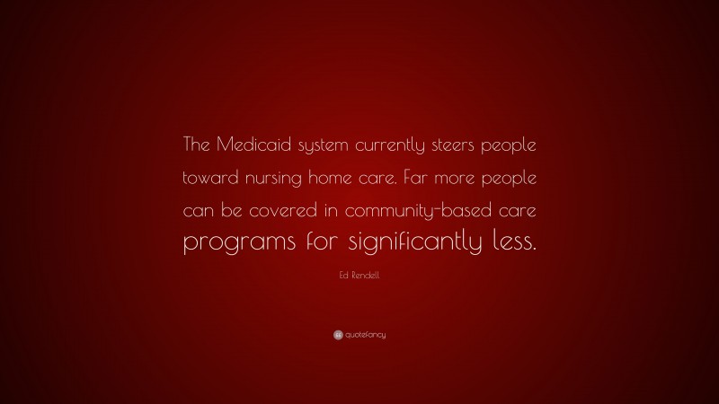 Ed Rendell Quote: “The Medicaid system currently steers people toward nursing home care. Far more people can be covered in community-based care programs for significantly less.”