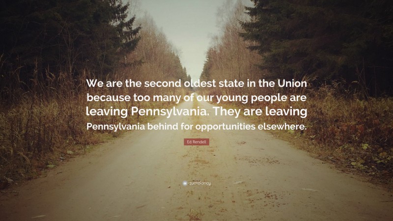 Ed Rendell Quote: “We are the second oldest state in the Union because too many of our young people are leaving Pennsylvania. They are leaving Pennsylvania behind for opportunities elsewhere.”