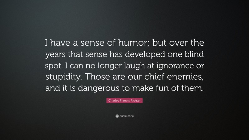 Charles Francis Richter Quote: “I have a sense of humor; but over the years that sense has developed one blind spot. I can no longer laugh at ignorance or stupidity. Those are our chief enemies, and it is dangerous to make fun of them.”