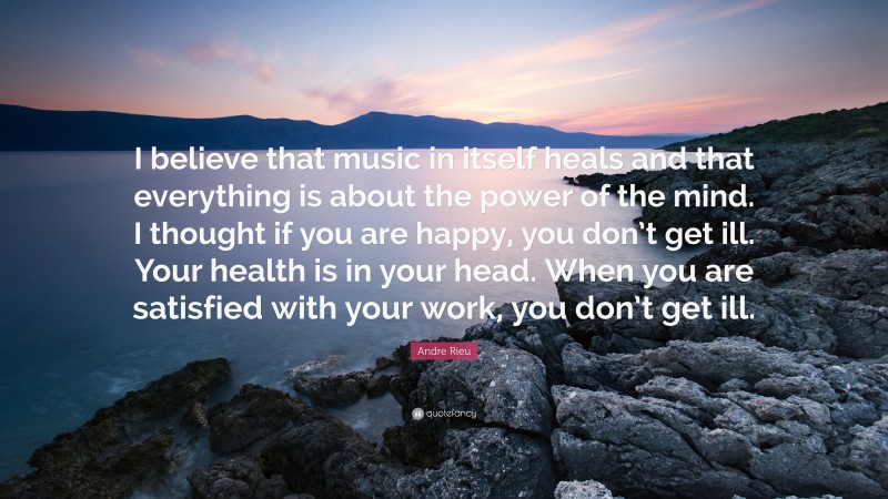 Andre Rieu Quote: “I believe that music in itself heals and that everything is about the power of the mind. I thought if you are happy, you don’t get ill. Your health is in your head. When you are satisfied with your work, you don’t get ill.”