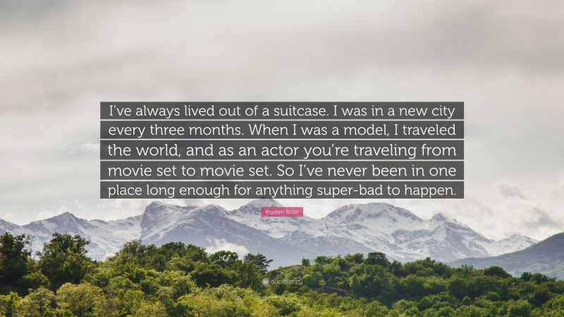 Krysten Ritter Quote: “I’ve always lived out of a suitcase. I was in a new city every three months. When I was a model, I traveled the world, and as an actor you’re traveling from movie set to movie set. So I’ve never been in one place long enough for anything super-bad to happen.”