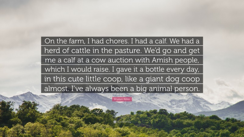 Krysten Ritter Quote: “On the farm, I had chores. I had a calf. We had a herd of cattle in the pasture. We’d go and get me a calf at a cow auction with Amish people, which I would raise. I gave it a bottle every day, in this cute little coop, like a giant dog coop almost. I’ve always been a big animal person.”