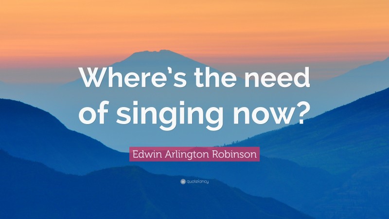 Edwin Arlington Robinson Quote: “Where’s the need of singing now?”