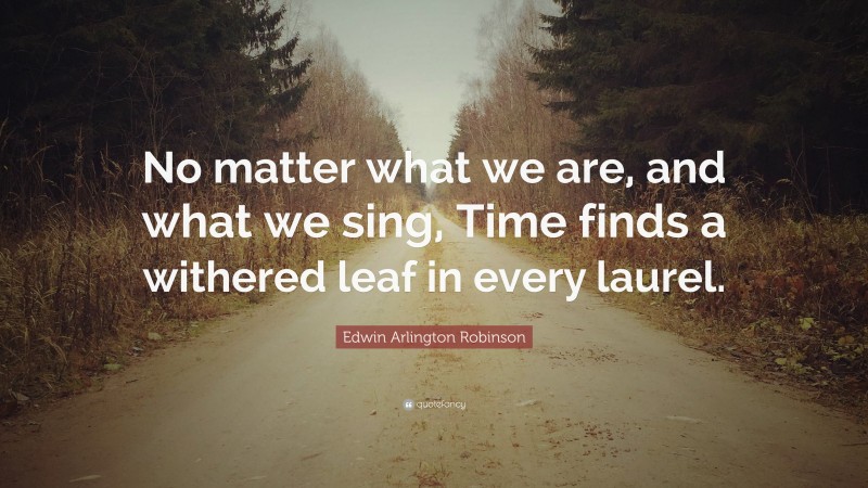 Edwin Arlington Robinson Quote: “No matter what we are, and what we sing, Time finds a withered leaf in every laurel.”