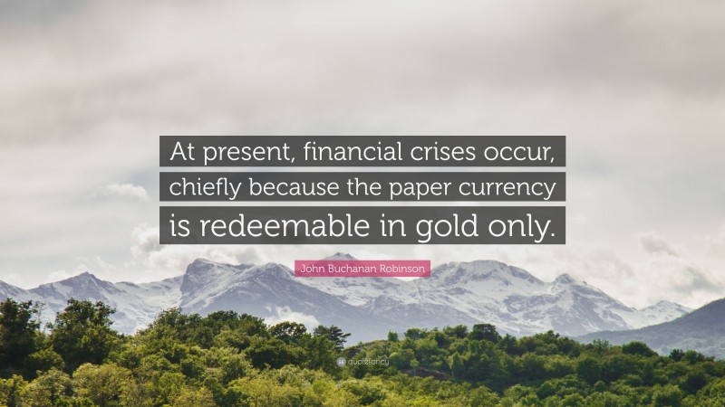 John Buchanan Robinson Quote: “At present, financial crises occur, chiefly because the paper currency is redeemable in gold only.”