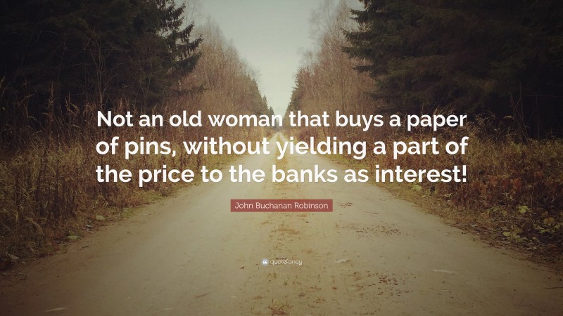 John Buchanan Robinson Quote: “Not an old woman that buys a paper of pins, without yielding a part of the price to the banks as interest!”