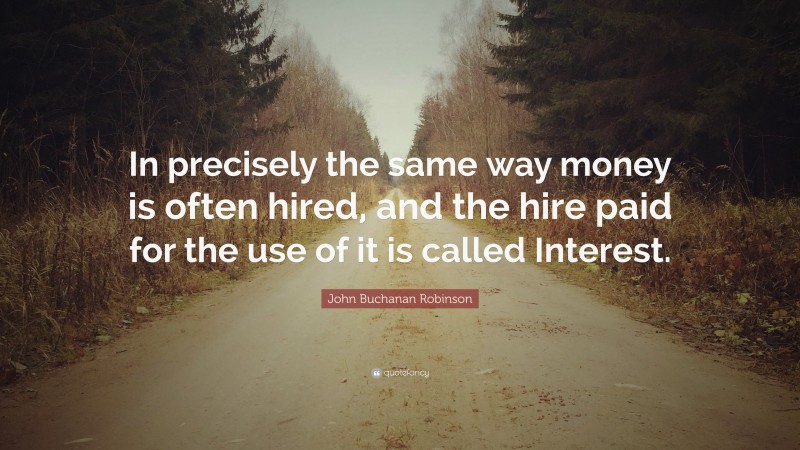 John Buchanan Robinson Quote: “In precisely the same way money is often hired, and the hire paid for the use of it is called Interest.”