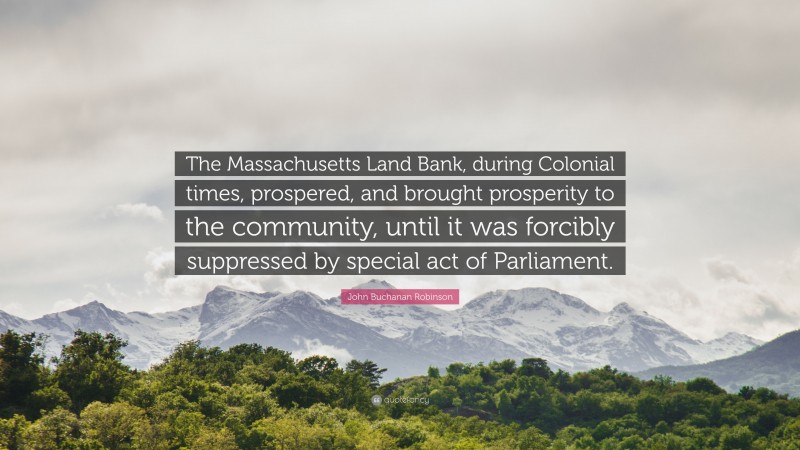 John Buchanan Robinson Quote: “The Massachusetts Land Bank, during Colonial times, prospered, and brought prosperity to the community, until it was forcibly suppressed by special act of Parliament.”