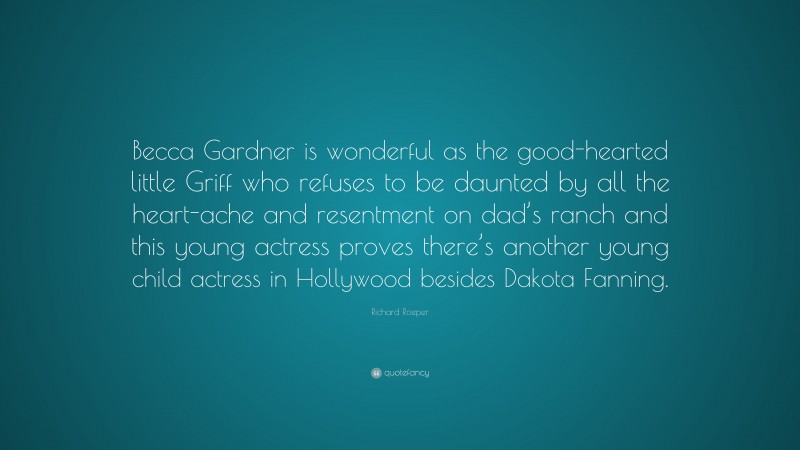 Richard Roeper Quote: “Becca Gardner is wonderful as the good-hearted little Griff who refuses to be daunted by all the heart-ache and resentment on dad’s ranch and this young actress proves there’s another young child actress in Hollywood besides Dakota Fanning.”
