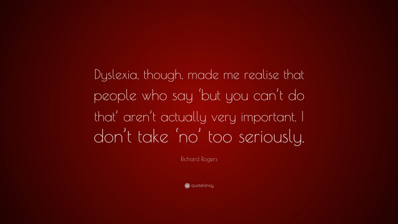 Richard Rogers Quote: “Dyslexia, though, made me realise that people who say ‘but you can’t do that’ aren’t actually very important. I don’t take ‘no’ too seriously.”