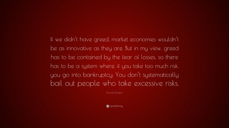 Nouriel Roubini Quote: “If we didn’t have greed, market economies wouldn’t be as innovative as they are. But in my view, greed has to be contained by the fear of losses, so there has to be a system where, if you take too much risk, you go into bankruptcy. You don’t systematically bail out people who take excessive risks.”