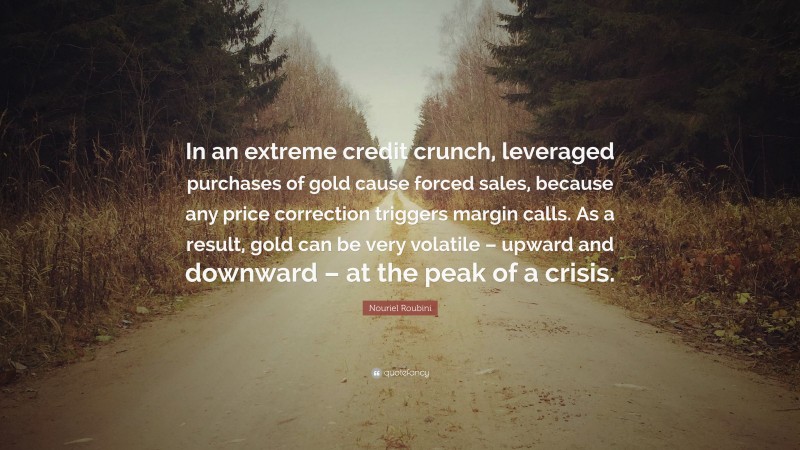 Nouriel Roubini Quote: “In an extreme credit crunch, leveraged purchases of gold cause forced sales, because any price correction triggers margin calls. As a result, gold can be very volatile – upward and downward – at the peak of a crisis.”