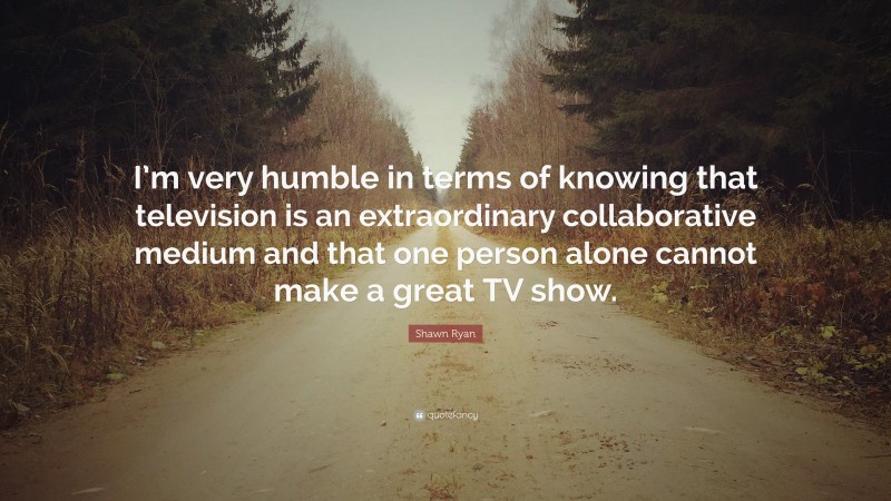 Shawn Ryan Quote: “I’m very humble in terms of knowing that television is an extraordinary collaborative medium and that one person alone cannot make a great TV show.”