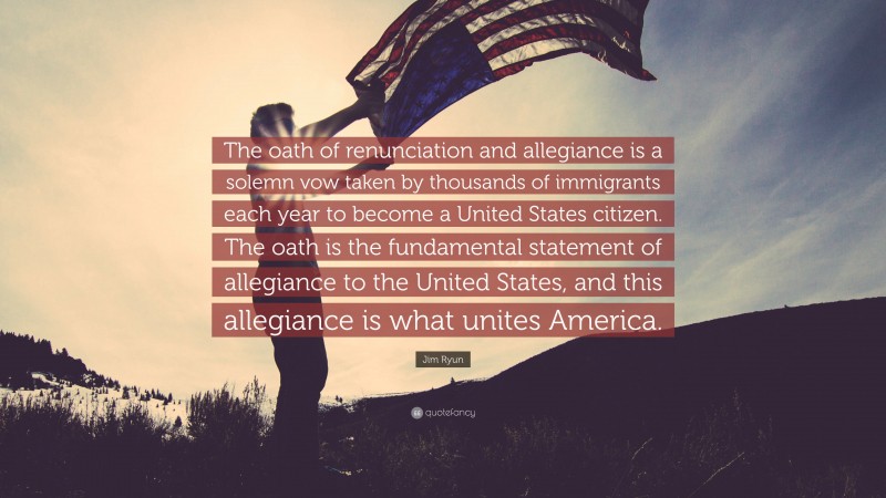 Jim Ryun Quote: “The oath of renunciation and allegiance is a solemn vow taken by thousands of immigrants each year to become a United States citizen. The oath is the fundamental statement of allegiance to the United States, and this allegiance is what unites America.”