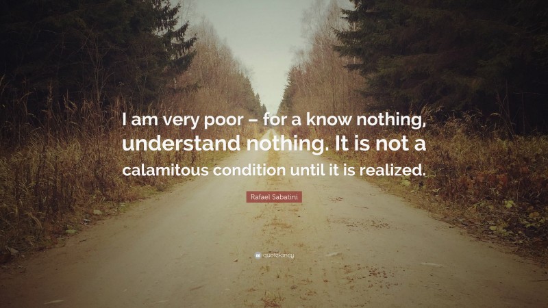 Rafael Sabatini Quote: “I am very poor – for a know nothing, understand nothing. It is not a calamitous condition until it is realized.”