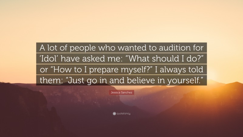 Jessica Sanchez Quote: “A lot of people who wanted to audition for ‘Idol’ have asked me: “What should I do?” or “How to I prepare myself?” I always told them: “Just go in and believe in yourself.””