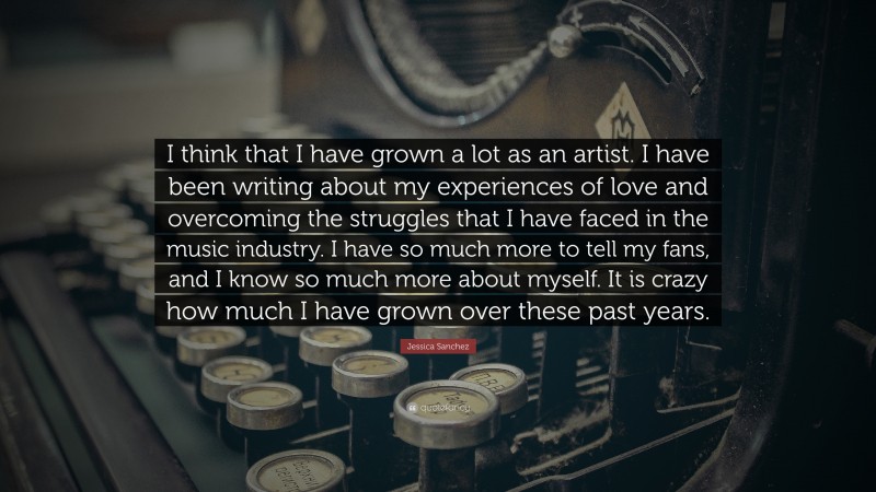 Jessica Sanchez Quote: “I think that I have grown a lot as an artist. I have been writing about my experiences of love and overcoming the struggles that I have faced in the music industry. I have so much more to tell my fans, and I know so much more about myself. It is crazy how much I have grown over these past years.”