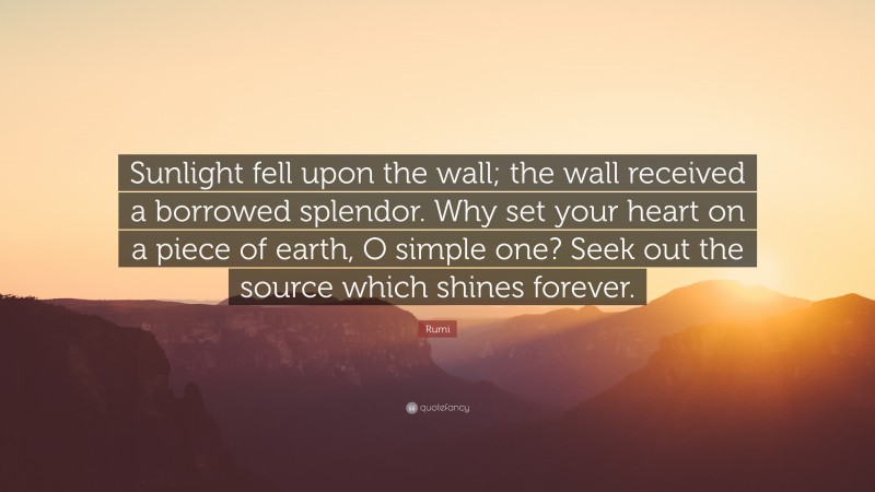 Rumi Quote: “Sunlight fell upon the wall; the wall received a borrowed splendor. Why set your heart on a piece of earth, O simple one? Seek out the source which shines forever.”