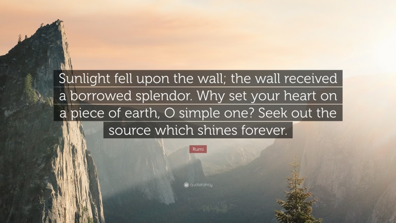 Rumi Quote: “Sunlight fell upon the wall; the wall received a borrowed splendor. Why set your heart on a piece of earth, O simple one? Seek out the source which shines forever.”
