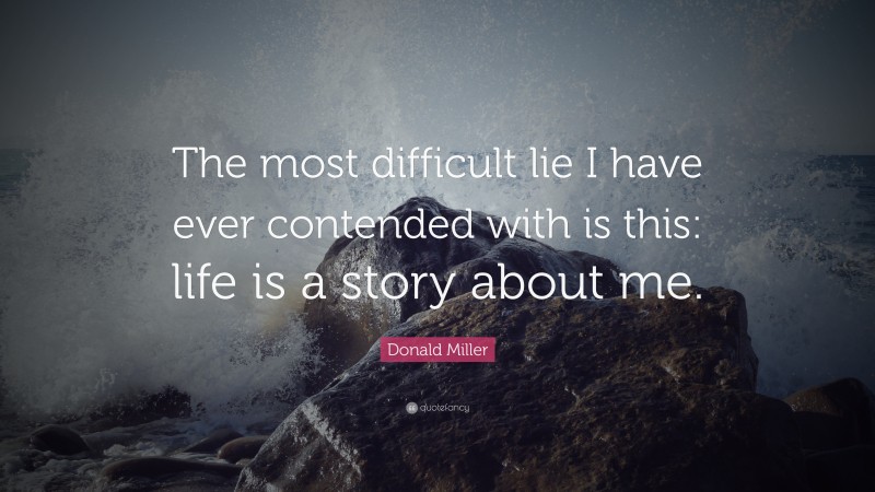 Donald Miller Quote: “The most difficult lie I have ever contended with is this: life is a story about me.”