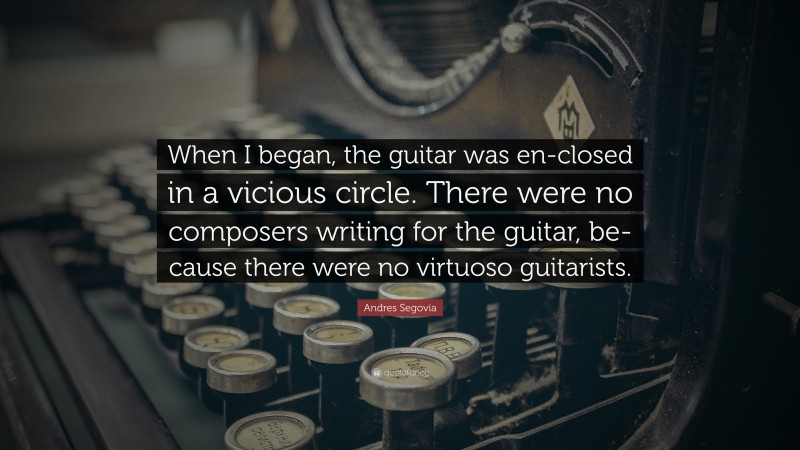 Andres Segovia Quote: “When I began, the guitar was en-closed in a vicious circle. There were no composers writing for the guitar, be-cause there were no virtuoso guitarists.”