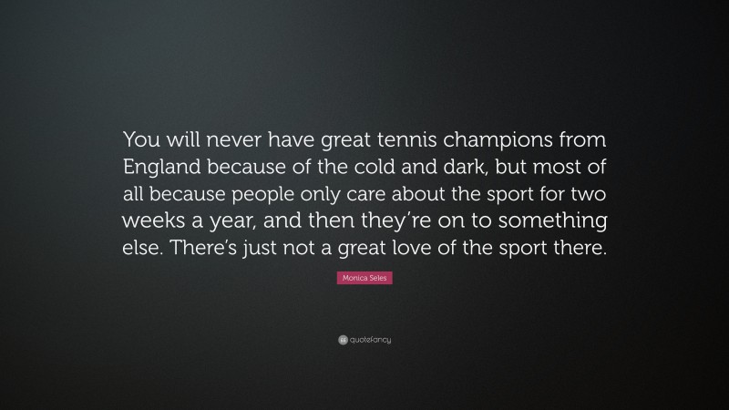 Monica Seles Quote: “You will never have great tennis champions from England because of the cold and dark, but most of all because people only care about the sport for two weeks a year, and then they’re on to something else. There’s just not a great love of the sport there.”