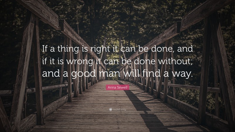 Anna Sewell Quote: “If a thing is right it can be done, and if it is wrong it can be done without; and a good man will find a way.”