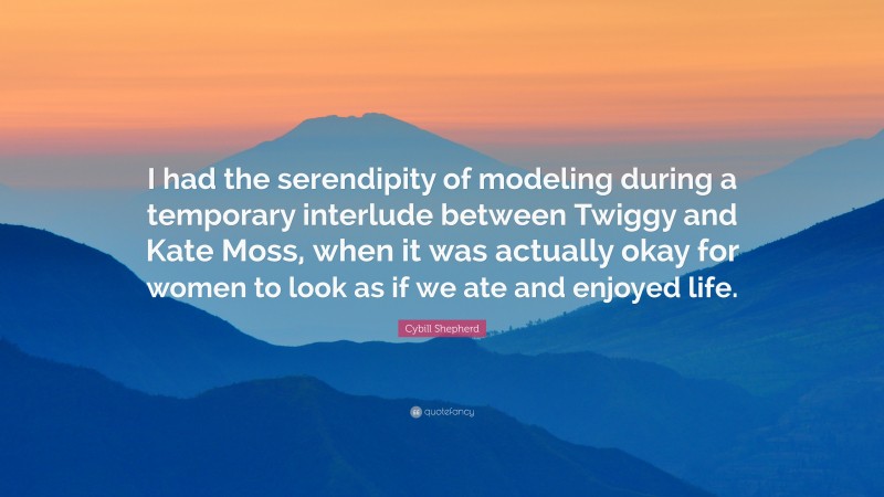 Cybill Shepherd Quote: “I had the serendipity of modeling during a temporary interlude between Twiggy and Kate Moss, when it was actually okay for women to look as if we ate and enjoyed life.”