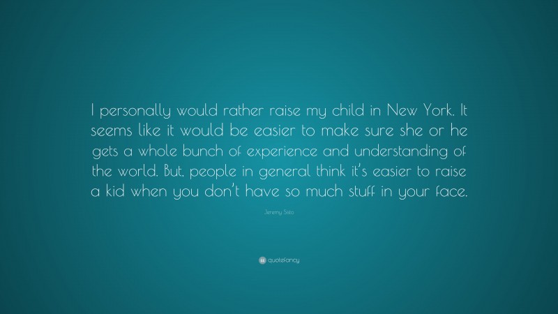 Jeremy Sisto Quote: “I personally would rather raise my child in New York. It seems like it would be easier to make sure she or he gets a whole bunch of experience and understanding of the world. But, people in general think it’s easier to raise a kid when you don’t have so much stuff in your face.”