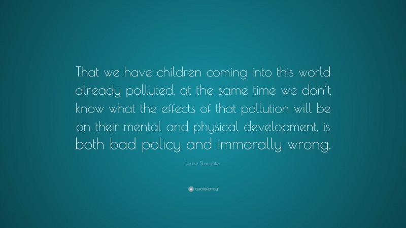Louise Slaughter Quote: “That we have children coming into this world already polluted, at the same time we don’t know what the effects of that pollution will be on their mental and physical development, is both bad policy and immorally wrong.”