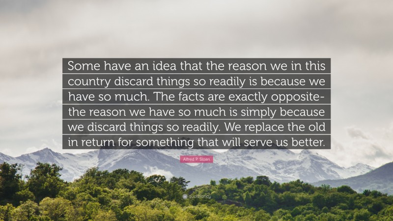 Alfred P. Sloan Quote: “Some have an idea that the reason we in this country discard things so readily is because we have so much. The facts are exactly opposite-the reason we have so much is simply because we discard things so readily. We replace the old in return for something that will serve us better.”