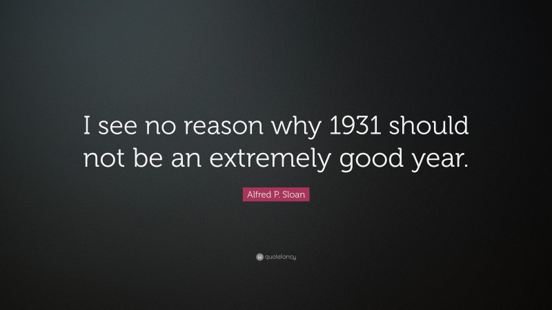Alfred P. Sloan Quote: “I see no reason why 1931 should not be an extremely good year.”