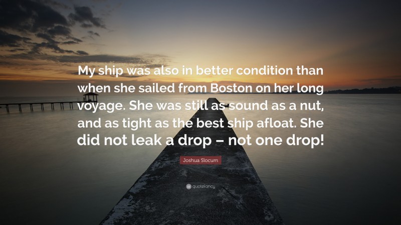 Joshua Slocum Quote: “My ship was also in better condition than when she sailed from Boston on her long voyage. She was still as sound as a nut, and as tight as the best ship afloat. She did not leak a drop – not one drop!”