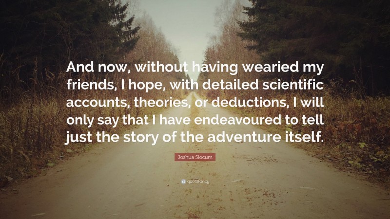 Joshua Slocum Quote: “And now, without having wearied my friends, I hope, with detailed scientific accounts, theories, or deductions, I will only say that I have endeavoured to tell just the story of the adventure itself.”