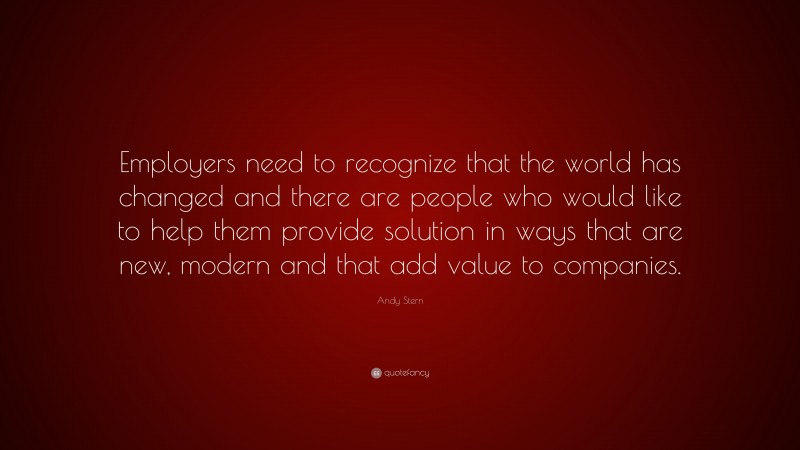 Andy Stern Quote: “Employers need to recognize that the world has changed and there are people who would like to help them provide solution in ways that are new, modern and that add value to companies.”